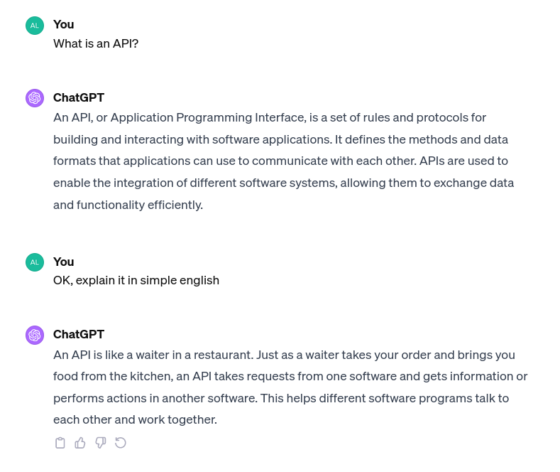 An API, or Application Programming Interface, is a set of rules and protocols for building and interacting with software applications. It defines the methods and data formats that applications can use to communicate with each other. APIs are used to enable the integration of different software systems, allowing them to exchange data and functionality efficiently. In other words, An API is like a waiter in a restaurant. Just as a waiter takes your order and brings you food from the kitchen, an API takes requests from one software and gets information or performs actions in another software. This helps different software programs talk to each other and work together.